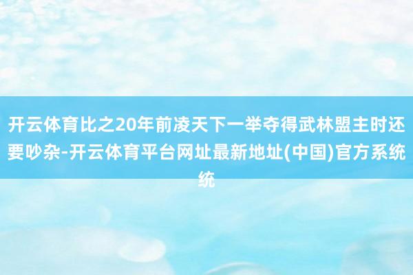 开云体育比之20年前凌天下一举夺得武林盟主时还要吵杂-开云体育平台网址最新地址(中国)官方系统