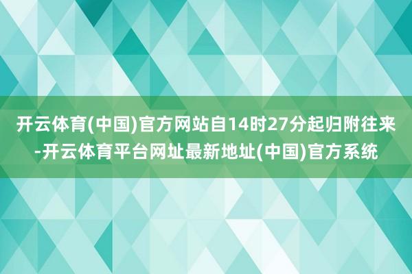 开云体育(中国)官方网站自14时27分起归附往来-开云体育平台网址最新地址(中国)官方系统