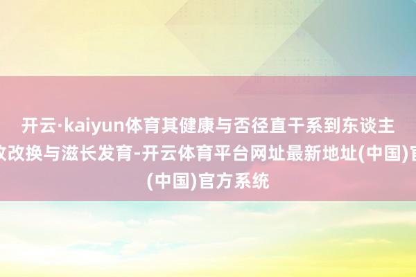 开云·kaiyun体育其健康与否径直干系到东谈主体的革故改换与滋长发育-开云体育平台网址最新地址(中国)官方系统