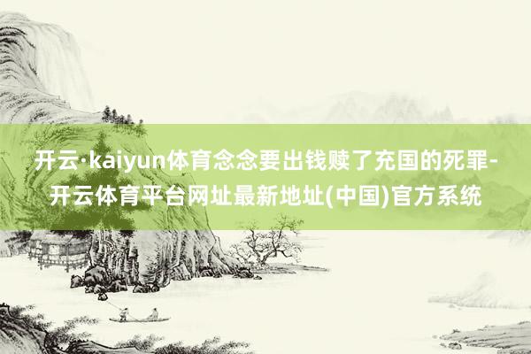 开云·kaiyun体育念念要出钱赎了充国的死罪-开云体育平台网址最新地址(中国)官方系统