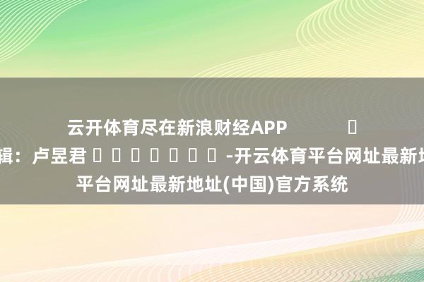 云开体育尽在新浪财经APP            						包袱剪辑：卢昱君 							-开云体育平台网址最新地址(中国)官方系统