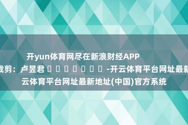 开yun体育网尽在新浪财经APP            						包袱裁剪：卢昱君 							-开云体育平台网址最新地址(中国)官方系统