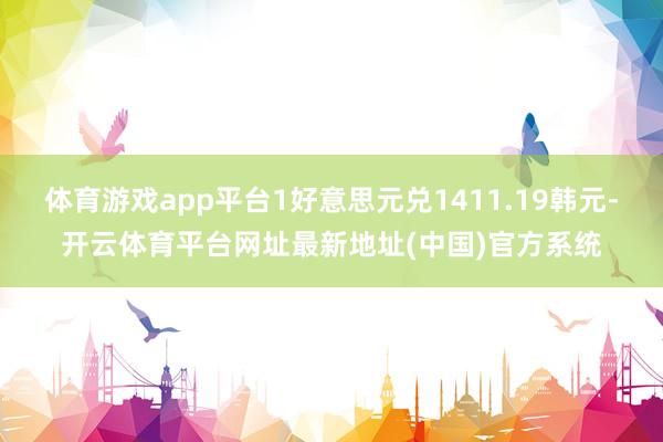 体育游戏app平台1好意思元兑1411.19韩元-开云体育平台网址最新地址(中国)官方系统