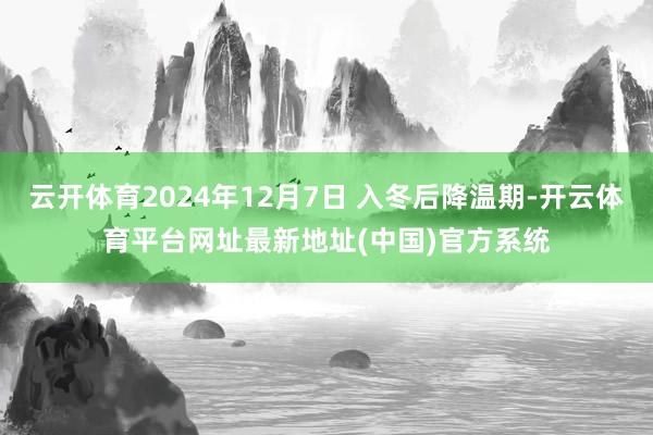 云开体育2024年12月7日 入冬后降温期-开云体育平台网址最新地址(中国)官方系统