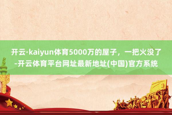开云·kaiyun体育5000万的屋子，一把火没了-开云体育平台网址最新地址(中国)官方系统