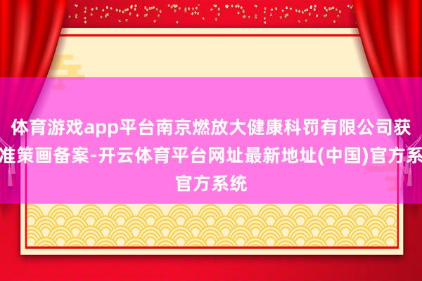 体育游戏app平台南京燃放大健康科罚有限公司获特准策画备案-开云体育平台网址最新地址(中国)官方系统