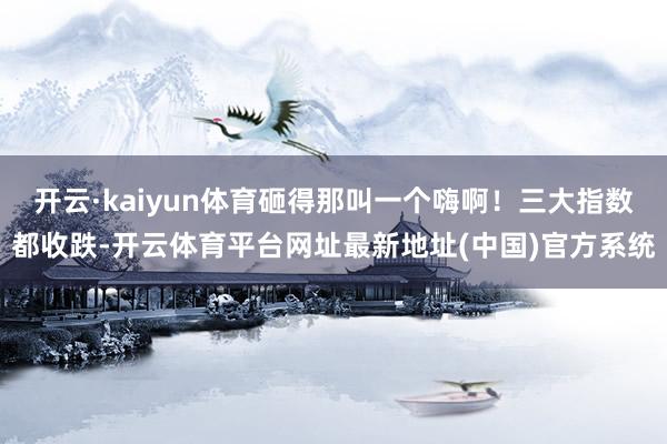 开云·kaiyun体育砸得那叫一个嗨啊！三大指数都收跌-开云体育平台网址最新地址(中国)官方系统