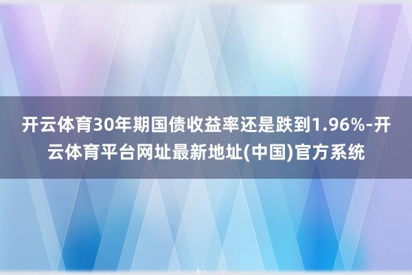 开云体育30年期国债收益率还是跌到1.96%-开云体育平台网址最新地址(中国)官方系统