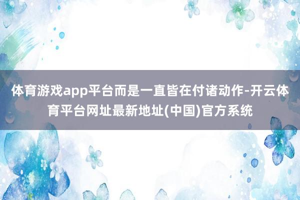体育游戏app平台而是一直皆在付诸动作-开云体育平台网址最新地址(中国)官方系统