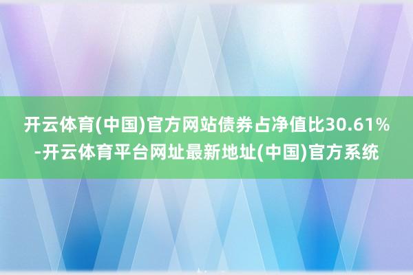 开云体育(中国)官方网站债券占净值比30.61%-开云体育平台网址最新地址(中国)官方系统