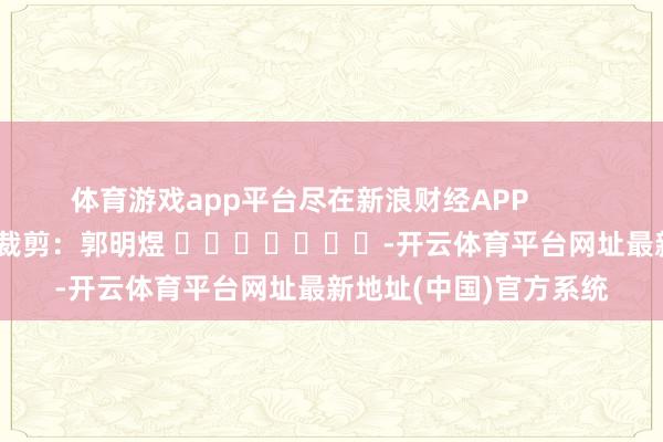 体育游戏app平台尽在新浪财经APP            						职守裁剪：郭明煜 							-开云体育平台网址最新地址(中国)官方系统