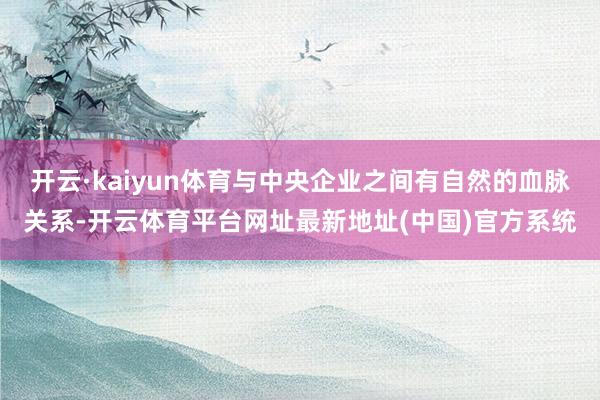 开云·kaiyun体育与中央企业之间有自然的血脉关系-开云体育平台网址最新地址(中国)官方系统