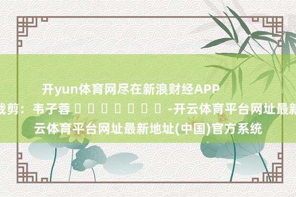 开yun体育网尽在新浪财经APP            						攀扯裁剪：韦子蓉 							-开云体育平台网址最新地址(中国)官方系统