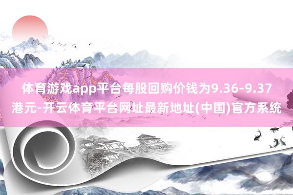 体育游戏app平台每股回购价钱为9.36-9.37港元-开云体育平台网址最新地址(中国)官方系统