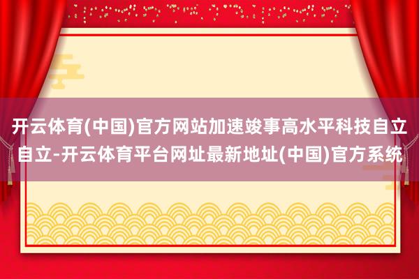 开云体育(中国)官方网站加速竣事高水平科技自立自立-开云体育平台网址最新地址(中国)官方系统