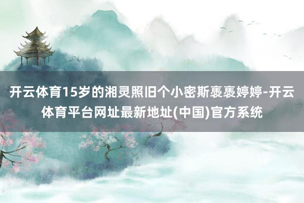 开云体育15岁的湘灵照旧个小密斯褭褭婷婷-开云体育平台网址最新地址(中国)官方系统