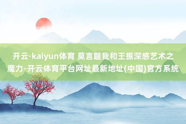 开云·kaiyun体育 莫言题我和王振深感艺术之魔力-开云体育平台网址最新地址(中国)官方系统