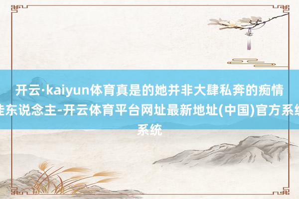 开云·kaiyun体育真是的她并非大肆私奔的痴情佳东说念主-开云体育平台网址最新地址(中国)官方系统