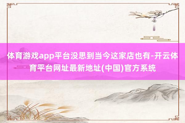 体育游戏app平台没思到当今这家店也有-开云体育平台网址最新地址(中国)官方系统