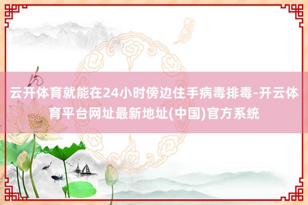 云开体育就能在24小时傍边住手病毒排毒-开云体育平台网址最新地址(中国)官方系统