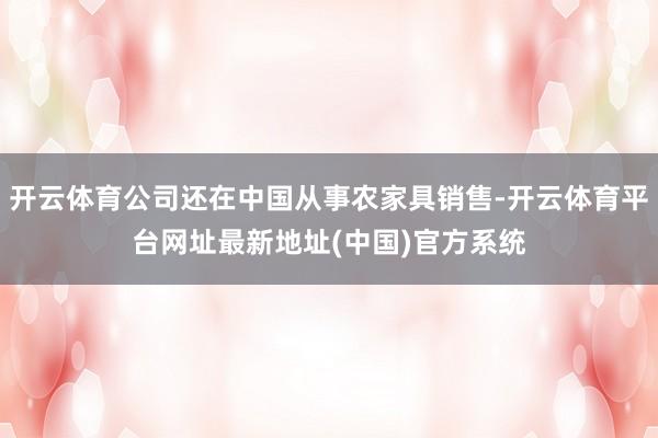 开云体育公司还在中国从事农家具销售-开云体育平台网址最新地址(中国)官方系统