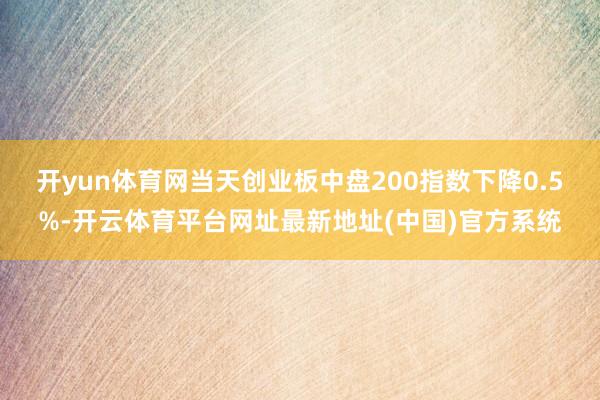 开yun体育网当天创业板中盘200指数下降0.5%-开云体育平台网址最新地址(中国)官方系统