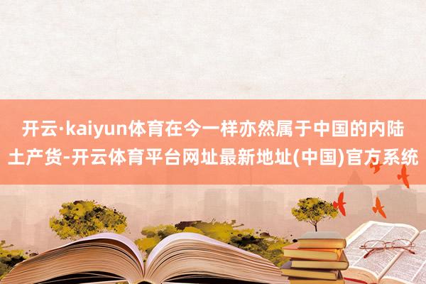 开云·kaiyun体育在今一样亦然属于中国的内陆土产货-开云体育平台网址最新地址(中国)官方系统