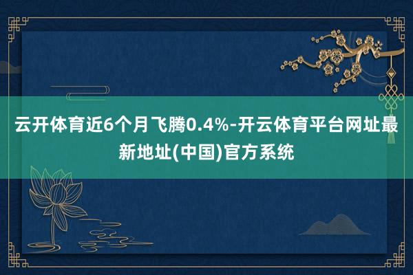 云开体育近6个月飞腾0.4%-开云体育平台网址最新地址(中国)官方系统