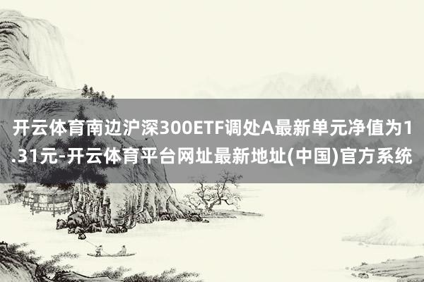 开云体育南边沪深300ETF调处A最新单元净值为1.31元-开云体育平台网址最新地址(中国)官方系统