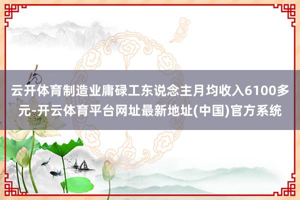 云开体育制造业庸碌工东说念主月均收入6100多元-开云体育平台网址最新地址(中国)官方系统