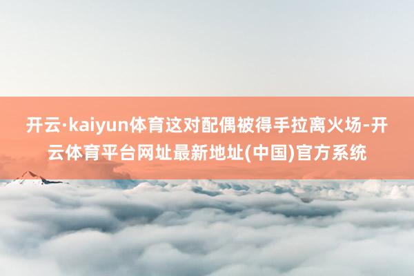 开云·kaiyun体育这对配偶被得手拉离火场-开云体育平台网址最新地址(中国)官方系统