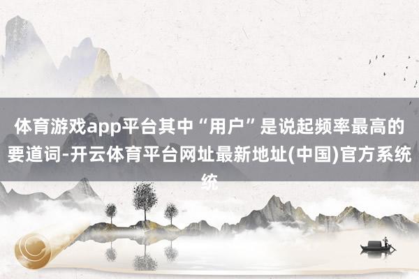 体育游戏app平台其中“用户”是说起频率最高的要道词-开云体育平台网址最新地址(中国)官方系统