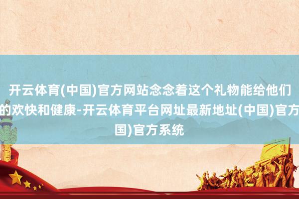 开云体育(中国)官方网站念念着这个礼物能给他们带来的欢快和健康-开云体育平台网址最新地址(中国)官方系统