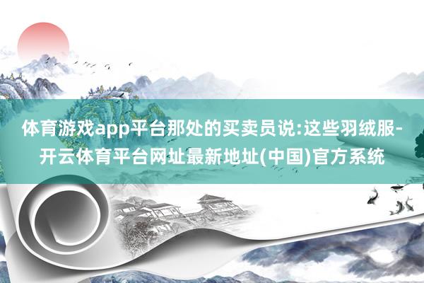 体育游戏app平台那处的买卖员说:这些羽绒服-开云体育平台网址最新地址(中国)官方系统
