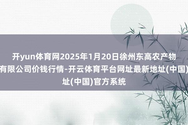 开yun体育网2025年1月20日徐州东高农产物市集惩处有限公司价钱行情-开云体育平台网址最新地址(中国)官方系统