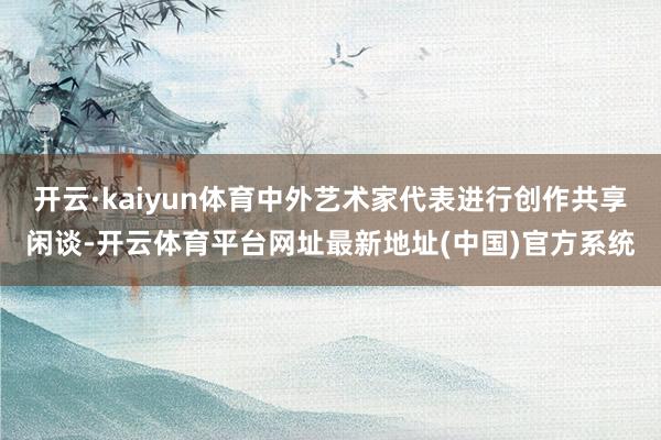 开云·kaiyun体育中外艺术家代表进行创作共享闲谈-开云体育平台网址最新地址(中国)官方系统