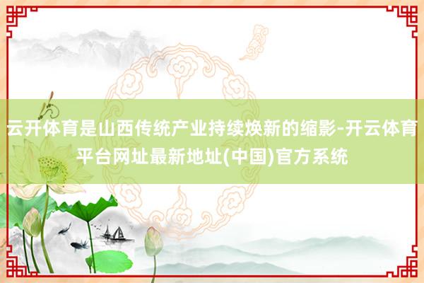 云开体育是山西传统产业持续焕新的缩影-开云体育平台网址最新地址(中国)官方系统