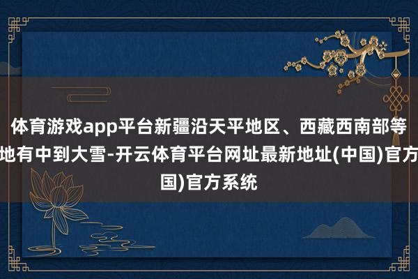 体育游戏app平台新疆沿天平地区、西藏西南部等地局地有中到大雪-开云体育平台网址最新地址(中国)官方系统