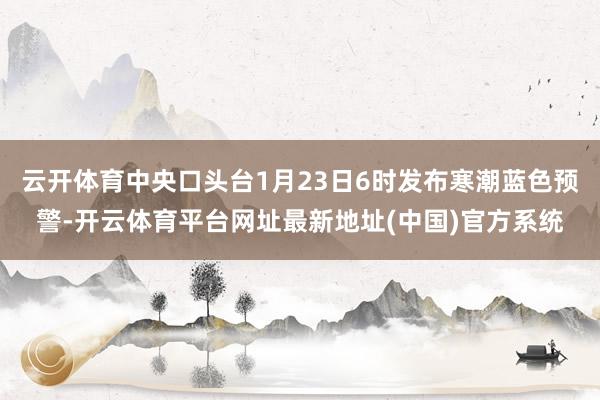 云开体育中央口头台1月23日6时发布寒潮蓝色预警-开云体育平台网址最新地址(中国)官方系统
