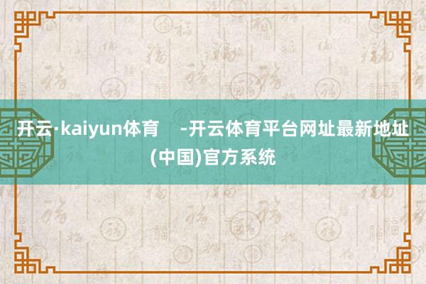 开云·kaiyun体育    -开云体育平台网址最新地址(中国)官方系统