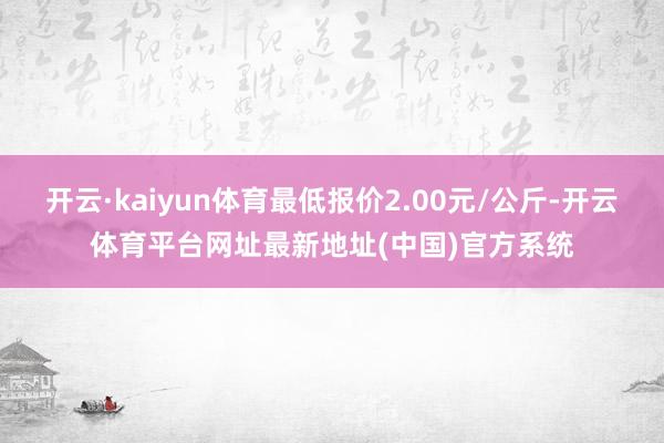 开云·kaiyun体育最低报价2.00元/公斤-开云体育平台网址最新地址(中国)官方系统