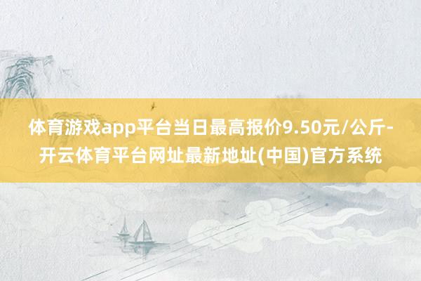 体育游戏app平台当日最高报价9.50元/公斤-开云体育平台网址最新地址(中国)官方系统