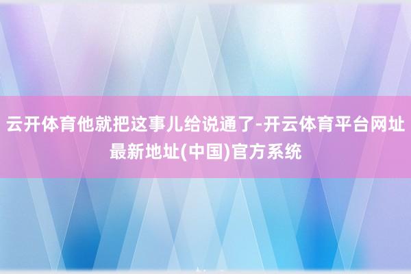 云开体育他就把这事儿给说通了-开云体育平台网址最新地址(中国)官方系统