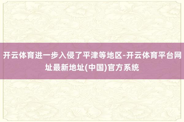 开云体育进一步入侵了平津等地区-开云体育平台网址最新地址(中国)官方系统