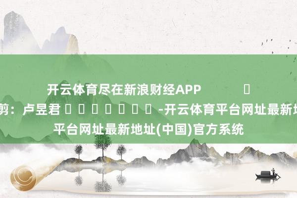 开云体育尽在新浪财经APP 包袱裁剪:卢昱君 -开云体育平台网址最新地址(中国)官方系统