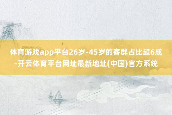 体育游戏app平台26岁-45岁的客群占比超6成-开云体育平台网址最新地址(中国)官方系统