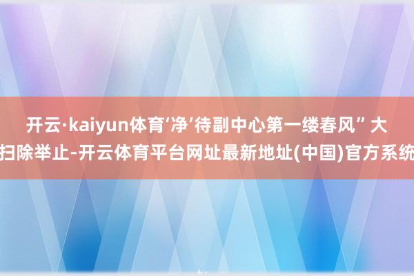 开云·kaiyun体育‘净’待副中心第一缕春风”大扫除举止-开云体育平台网址最新地址(中国)官方系统