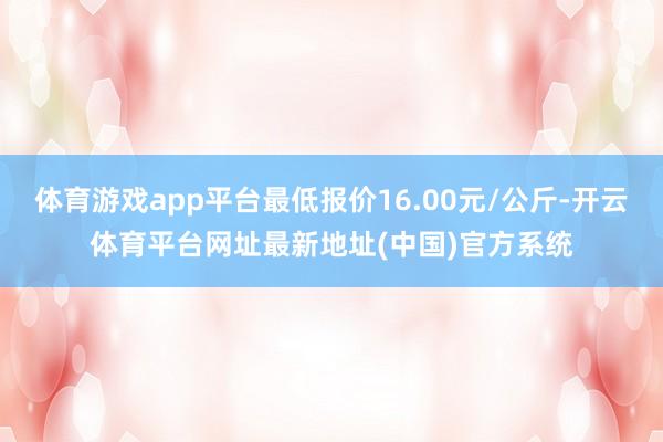 体育游戏app平台最低报价16.00元/公斤-开云体育平台网址最新地址(中国)官方系统