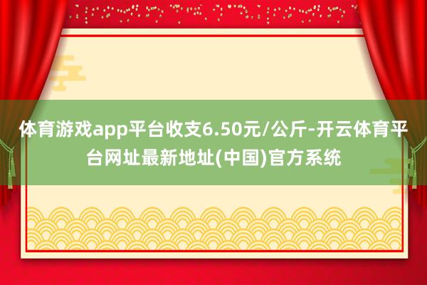 体育游戏app平台收支6.50元/公斤-开云体育平台网址最新地址(中国)官方系统