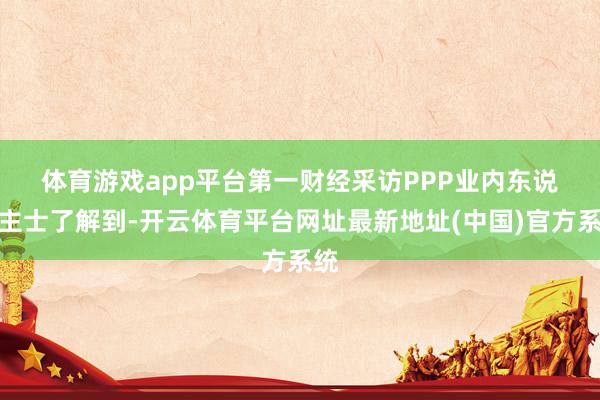 体育游戏app平台　　第一财经采访PPP业内东说念主士了解到-开云体育平台网址最新地址(中国)官方系统